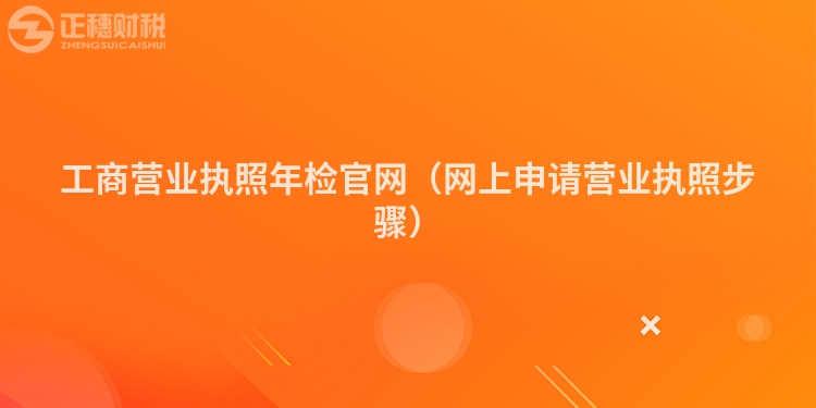 工商營(yíng)業(yè)執(zhí)照年檢官網(wǎng)（網(wǎng)上申請(qǐng)營(yíng)業(yè)執(zhí)照步驟）