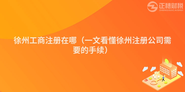 徐州工商注冊在哪（一文看懂徐州注冊公司需要的手續）