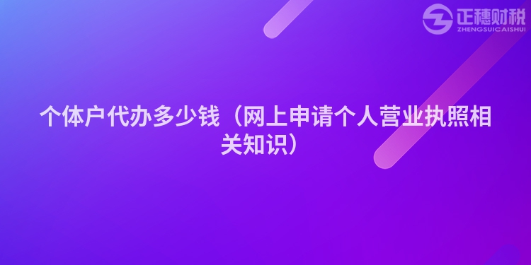 個體戶代辦多少錢（網(wǎng)上申請個人營業(yè)執(zhí)照相關(guān)知識）
