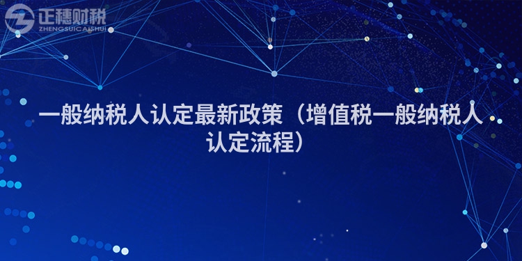 一般納稅人認定最新政策（增值稅一般納稅人認定流程）