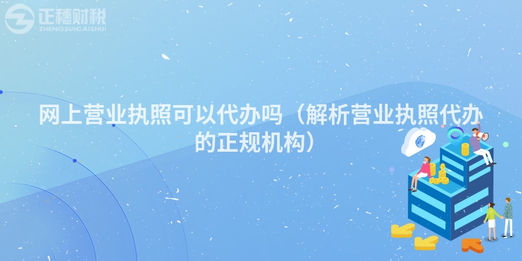 網(wǎng)上營業(yè)執(zhí)照可以代辦嗎（解析營業(yè)執(zhí)照代辦的正規(guī)機(jī)構(gòu)）